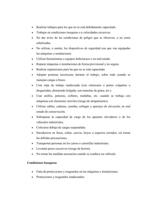 Realizar trabajos para los que no se está debidamente capacitado.
      Trabajar en condiciones inseguras o a velocidades excesivas.
      No dar aviso de las condiciones de peligro que se observen, o no esten
      señalizadas.
      No utilizar, o anular, los dispositivos de seguridad con que van equipadas
      las máquinas o instalaciones.
      Utilizar herramientas o equipos defectuosos o en mal estado.
      Reparar máquinas o instalaciones de forma provisional y no segura.
      Realizar reparaciones para las que no se está capacitado.
      Adoptar posturas incorrectas durante el trabajo, sobre todo cuando se
      manejan cargas a brazo.
      Usar ropa de trabajo inadecuada (con cinturones o partes colgantes o
      desgarradas, demasiado holgada, con manchas de grasa, etc.).
      Usar anillos, pulseras, collares, medallas, etc. cuando se trabaja con
      máquinas con elementos móviles (riesgo de atrapamiento).
      Utilizar cables, cadenas, cuerdas, eslingas y aparejos de elevación, en mal
      estado de conservación.
      Sobrepasar la capacidad de carga de los aparatos elevadores o de los
      vehículos industriales.
      Colocarse debajo de cargas suspendidas.
      Introducirse en fosos, cubas, cuevas, hoyos o espacios cerrados, sin tomar
      las debidas precauciones.
      Transportar personas en los carros o carretillas industriales.
      Levantar pesos excesivos (riesgo de hernia).
      No tomar las medidas necesarias cuando se conduce un vehículo.

Condiciones Inseguras

      Falta de protecciones y resguardos en las máquinas e instalaciones.
      Protecciones y resguardos inadecuados.
 