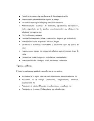 Falta de sistema de aviso, de alarma, o de llamada de atención.
       Falta de orden y limpieza en los lugares de trabajo.
       Escasez de espacio para trabajar y almacenar materiales.
       Almacenamiento incorrecto de materiales, apilamientos desordenados,
       bultos depositados en los pasillos, amontonamientos que obstruyen las
       salidas de emergencia, etc.
       Niveles de ruido excesivos.
       Iluminación inadecuada (falta o exceso de luz, lámparas que deslumbran)
       Falta de señalización de puntos o zonas de peligro.
       Existencia de materiales combustibles o inflamables cerca de fuentes de
       calor.
       Huecos, pozos, zanjas, sin proteger ni señalizar, que representan riesgo de
       caída.
       Pisos en mal estado; irregulares, resbaladizos, desconchados.
       Falta de barandillas y rodapiés en las plataformas y andamios.

Tipos de accidentes

Existen varios tipos de accidentes, entre los que se encuentran:

       Accidentes en el hogar: Intoxicaciones, quemaduras, torceduras,herida, etc.
       Accidentes en el trabajo: Quemaduras, congelamiento, inmersión,
       electrocución, etc.
       Accidentes de tránsito: Choques, atropellamientos, volcaduras, etc.
       Accidentes en el campo: Caídas, ataque por animales, etc.
 