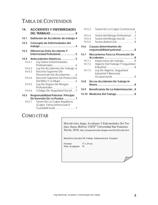 Jorge Machicado, Accidentes Y Enfermedades Del Trabajo 2
TABLA DE CONTENIDOS
14. ACCIDENTES Y ENFERMEDADES
DEL TRABAJO............................ 4
14.1 Definición de Accidente de trabajo 4
14.2 Concepto de Enfermedades del
trabajo ................................................ 4
14.3 Diferencias Entre Accidente Y
Enfermedad Profesional.................... 5
14.4 Antecedentes Históricos ................... 5
14.4.1 Ley Sobre Enfermedades
Profesionales ................................6
14.4.2 Ley De Accidentes De Trabajo.6
14.4.3 Decreto Supremo De
Prevención De Accidentes........6
14.4.4 Decreto Supremo De Protección
Del Niño Y La Mujer.....................6
14.4.5 Ley De Seguro De Riesgos
Profesionales ................................7
14.4.6 Código De Seguridad Social.....7
14.5 Responsabilidad Patronal. Principio
De Inversión De La Prueba................ 7
14.5.1 Teoría De La Culpa Aquiliana.
(Culpa Extracontractual O
Cuasidelictual).............................7
14.5.2 Teoría De La Culpa Contractual
....................................................... 7
14.5.3 Teoría Del Riesgo Profesional .... 7
14.5.4 Teoría Del Riesgo Social............. 7
14.5.5 Teoría Asistencial......................... 8
14.6 Causas determinantes de
responsabilidad patronal.................. 8
14.7 Mecanismos Para La Prevención De
Accidentes ......................................... 8
14.7.1 Inspectores de trabajo............... 8
14.7.2 Higiene Del Trabajo Y Seguridad
Industrial ....................................... 8
14.7.3 Ley De Higiene, Seguridad
Industrial Y Bienestar
Ocupacional ............................... 8
14.8 De Los Accidentes De Trabajo In
Itinere .................................................. 8
14.9 Beneficiarios De La Indemnización.. 8
14.10 Medicina Del Trabajo ........................ 8
COMO CITAR
MACHICADO, Jorge; Accidentes Y Enfermedades Del Tra-
bajo, Sucre, Bolivia: USFX®
Universidad San Francisco
Xavier, 2010, http://jorgemachicado.blogspt.com/2010/01/aet.html
Beneficios Sociales De Trabajo. Indemnización. Finiquito
Formato: 17 x 24 cm.
Núm. de páginas: 10
 