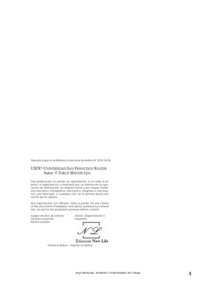 Jorge Machicado, Accidentes Y Enfermedades Del Trabajo 3
Deposito legal en la Biblioteca Nacional de Bolivia Nº 2010-16276
USFX® UNIVERSIDAD SAN FRANCISCO XAVIER
Autor: © JORGE MACHICADO
Esta publicación no puede ser reproducida, ni en todo ni en
parte, ni registrada en, o trasmitida por, un sistema de recupe-
ración de información, en ninguna forma y por ningún medio,
sea mecánico, fotoquímico, electrónico, magnético, electrop-
tico, por fotocopia, o cualquier otro, sin el permiso previo por
escrito de los editores.
Any reproduction y/o diffusion, total or partial, for any means
of this document is forbidden and will be punished by criminal
law, except for the proprietor's previous written consent.
Equipo técnico de edición:
Verónica Guzmán,
Ramiro Lizondo.
Diseño, Diagramación e
Impresión:
Printed in Bolivia – Impreso en Bolivia
 