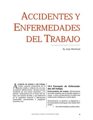 Jorge Machicado, Accidentes Y Enfermedades Del Trabajo 4
AACCCCIIDDEENNTTEESS YY
EENNFFEERRMMEEDDAADDEESS
DDEELL TTRRAABBAAJJOOhttp://jorgemachicado.blogspt.com/2010/01/aet.html
By Jorge Machicado
14. ACCIDENTES Y
ENFERMEDADES DEL
TRABAJO
14.1 Definición de Accidente de trabajo
ccidente de trabajo o del trabajo.
“Lesión corporal proveniente de la
acción súbita y violenta de una cau-
sa exterior” (MARESTAING). “Suceso normal,
resultante de una fuerza imprevista y re-
pentina, sobrevenido por el hecho del tra-
bajo o en ocasión de éste, y que determina
en el organismo lesiones o alteraciones
funcionales, permanentes o pasajeras”
(CABANELLAS).
14.2 Concepto de Enfermeda-
des del trabajo
Enfermedades del trabajo. Denomínanse
así todas aquellas que se pueden adquirir a
causa o como consecuencia e la labor que
realiza quien trabaja por cuenta ajena.
Generalmente, la doctrina, la legislación y
la jurisprudencia distinguen tres clases dife-
rentes:
1. las enfermedades profesionales,
A
 