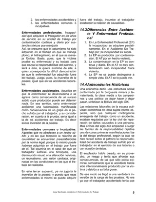 Jorge Machicado, Accidentes Y Enfermedades Del Trabajo 5
2. las enfermedades accidentales y
3. las enfermedades comunes o
inculpables.
Enfermedades profesionales. Incapaci-
dad que adquiere el trabajador en los años
de servicio en su unidad de trabajo por
contaminación continua y diaria por sus-
tancias tóxicas que manipula
Así, se presume que el saturnismo ha sido
adquirido en el trabajo en que se maneja
plomo; el hidrargirismo, en el que se mane-
ja fósforo. Basta, pues, que la víctima
pruebe su enfermedad y su trabajo para
que nazca la responsabilidad del patrono, y
será a éste, si quiere eximirse de ella, a
quien corresponda la difícil demostración
de que la enfermedad fue adquirida fuera
del trabajo. Juega, pues, la inversión de la
prueba, igual que en los accidentes labora-
les.
Enfermedades accidentales. Aquellas en
que la enfermedad se desencadena o se
agrava como consecuencia de un suceso
súbito cuya producción puede ser determi-
nada. En ese sentido, sería enfermedad
accidente una tuberculosis manifestada
como consecuencia de un golpe en el pe-
cho sufrido por el trabajador, y su conside-
ración, en cuanto a la prueba, sería igual a
la de los accidentes del trabajo. Es decir
existe inversión de la prueba.
Enfermedades comunes o inculpables.
Aquellas que no obedecen a un hecho sú-
bito y en las que tampoco la relación de
causalidad se encuentran preestablecidas
por la norma legal, porque lo mismo puede
haberse adquirido en el trabajo que fuera
de él. Tal ocurriría en el caso de que un
trabajador sufriese una bronquitis, una
disminución visual, una alteración nerviosa,
un reumatismo, una lesión cardiaca, origi-
nadas en las condiciones en las que el tra-
bajo se realizaba.
En este tercer supuesto, ya no jugaría la
inversión de la prueba, y puesto que esas
enfermedades lo mismo se puede adquirir
fuera del trabajo, incumbe al trabajador
establecer la relación de causalidad.
14.3Diferencias Entre Acciden-
te Y Enfermedad Profesio-
nal
1. En La Enfermedad Profesional (EP)
la incapacidad se adquiere paulati-
namente. En el Accidente De Tra-
bajo (AT) la incapacidad es súbita.
2. La EP es producida por contamina-
ción. El AT por un hecho violento.
3. La contaminación en la EP es con-
tinua y diaria. En el AT no hay con-
taminación sino incapacidad física
violenta.
4. La EP no se puede distinguirse a
simple vista. El AT se lo puede ver.
14.4Antecedentes Históricos
Una economía débil, una estructura social
conformada por la burguesía minera y te-
rrateniente, la clase media y los campesi-
nos y una política de dejar hacer y dejar
pasar, sintetizan la Bolivia del siglo XIX.
Las relaciones laborales de la escasa acti-
vidad económica no esta sujeta norma es-
pecial, sino que cualquier contingencia
emergente del trabajo, como un accidente,
estaban reguladas por la ley civil de repa-
ración de daños causados a una persona.
Más a fines del siglo XIX empiezan a surgir
las teorías de la responsabilidad objetiva
una de cuyas primeras manifestaciones fue
la del riesgo profesional, según la cual se
hizo recaer sobre el patrono la responsabi-
lidad del accidente de trabajo sufrido por el
trabajador en el ejercicio de sus labores o
con ocasión de éstas.
El empleador había creado, en su prove-
cho, un riesgo y tenía que afrontar sus
consecuencias, de las que sólo podía exi-
mirse demostrando que el accidente había
sido intencionalmente producido por la víc-
tima o debido a su falta grave.
De ese modo se llegó a una verdadera in-
versión de la carga de las pruebas. No era
ya que el trabajador accidentado tenía que
 