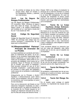 Jorge Machicado, Accidentes Y Enfermedades Del Trabajo 7
4. Se prohíbe el trabajo de los niños
porque estos, dejan sin empleo a
los trabajadores adultos, y además
son más baratos.
14.4.5 Ley De Seguro De
Riesgos Profesionales
Ley De Seguro de Riesgos Profesionales
(15 noviembre 1950). Introduce el seguro
para esta clase de riesgo. Las leyes de
seguro social y de riesgos profesionales
son fundidas en un solo texto a través del
DL de 11 de octubre de 1951.
14.4.6 Código De Seguridad
Social
Código De Seguridad Social (15 diciembre
1956). Se promulga este código bajo los
nuevos principios y orientaciones de las
leyes que lo antecedieron.
14.5Responsabilidad Patronal.
Principio De Inversión De
La Prueba.
La responsabilidad por accidente del traba-
jador es totalmente del patrón. Si el em-
pleador no se considera responsable debe
destruir legalmente y en juicio legal lo afir-
mado por el trabajador, debe probar la cul-
pa grave del trabajador como causa de su
accidente. Sigue el Principio de Inversión
de La Prueba, que apoya al trabajador.
Este principio consiste en que es el de-
mandado –empleador— quien debe probar
en proceso la culpa grave del trabajador
como causa de su accidente o enfermedad
profesional.
Antiguamente con la Principio o Acción
Aquiliana o Extracontractual, quien debía
probar, era el trabajador, que por su pobre-
za económica casi nunca ganaba un juicio
de esa naturaleza.
Pero con la intervención del Estado en las
relaciones trabajador empleador se aban-
dona esta acción y se aplica el Principio de
la Inversión De La Prueba basada en la
Indubio pro Operarum derivada de la Indu-
bio Pro Reo del campo del Derecho Penal.
Desde 1925 la ley obliga al empleador la
tenencia de un Servicio Sanitario si cuenta
con 50 trabajadores, y el uso de un hospital
si se tiene 500 trabajadores. En caso de
iliquidez del empleador el obrero puede
correr con la cuenta por gastos de hospita-
lización, pero luego debe ser reembolsado
por el empleador.
14.5.1 Teoría De La Culpa
Aquiliana. (Culpa Extracon-
tractual O Cuasidelictual)
Se inspira en la Lex Aquilia. Para los Hnos.
Mazeaud es un error de conducta tal, que
no lo habría cometido una persona cuida-
dosa situada en las mismas condiciones
externas que el autor del daño. Delinean
los códigos civiles “El que por acción u
omisión causa daño a otro, interviniendo
culpa o negligencia, esta obligado a reparar
el daño causado”
Todo accidente laboral se presumía que
era por culpa del trabajador, este debía
probar que no era así, que el culpable era
el empleador.
14.5.2 Teoría De La Culpa
Contractual
La culpa contractual se plasma en cual-
quier incumplimiento voluntario o negligen-
te de una de las partes contratantes, con
perjuicio para la otra. Sigue la ley civil.
14.5.3 Teoría Del Riesgo Pro-
fesional
El accidente o enfermedad han de ser eva-
luadas por un perito en el área, para luego
dar un informe profesional.
14.5.4 Teoría Del Riesgo So-
cial
Es el Estado quien protege el capital
humano, no importando las causas de su
accidente.
 