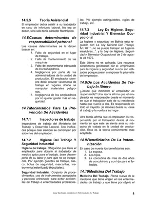 Jorge Machicado, Accidentes Y Enfermedades Del Trabajo 8
14.5.5 Teoría Asistencial
El empleador debía asistir a su trabajador
en caso de infortunio laboral. No era un
deber, sino solo tenia carácter filantrópico.
14.6Causas determinantes de
responsabilidad patronal
Las causas determinantes se la deben
buscar en:
1. Falta de seguridad en el lugar
de trabajo,
2. Falta de mantenimiento de las
maquinas.
3. Falta de indumentaria adecuada
de los trabajadores.
4. Negligencia por parte de los
administradores de la unidad de
producción. El empleador siem-
pre debe proveer vestimenta de
trabajo en lugares donde se
manipulan materiales peligro-
sos.
5. Negligencia de los empleadores
por no querer gastar más en se-
guridad.
14.7Mecanismos Para La Pre-
vención De Accidentes
14.7.1 Inspectores de trabajo
Inspectores de trabajo del Ministerio del
Trabajo y Desarrollo Laboral. Son inefica-
ces porque casi siempre se corrompen por
sobornos del empleador.
14.7.2 Higiene Del Trabajo Y
Seguridad Industrial
Higiene de trabajo. Obligación que tiene el
empleador para dotarle al trabajador de
medios aptos para el trabajo, buen desem-
peño de su labor y para que no se incapa-
cite. Por ejemplo guantes de trabajo, cas-
co, botas de seguridad, mascarillas, ins-
trumental esterilizado (hospitales).
Seguridad Industrial. Conjunto de proce-
dimientos, uso de instrumentos apropiados
y personal entrenado para evitar acciden-
tes de trabajo o enfermedades profesiona-
les. Por ejemplo extinguidotes, vigías de
trabajo, etc.
14.7.3 Ley De Higiene, Segu-
ridad Industrial Y Bienestar Ocu-
pacional
La higiene y seguridad en Bolivia está re-
gulado por: La Ley General Del Trabajo,
Art. 67 “...no se puede trabajar en lugares
insalubres...”. y la Ley de Higiene, Seguri-
dad y Bienestar Ocupacional de 2 de agos-
to de 1979.
Esta última no es aplicada. Los recursos
económicos generados por el empresario
para la higiene y seguridad nunca son utili-
zados porque pasan a engrosar la plusvalía
del empleador.
14.8De Los Accidentes De Tra-
bajo In Itinere
¿Desde que momento el empleador es
responsable? Una teoría afirma que el em-
pleador es responsable desde el momento
en que el trabajador sale de su residencia
hasta que vuelve a ella. Es responsable en
todo el trayecto (in itenere) desde su casa
al trabajo y la vuelta a su hogar.
Otra teoría afirma que el empleador es res-
ponsable por el trabajador desde el mo-
mento en que este se sienta ante su má-
quina de trabajo en la unidad de produc-
ción. Esta es la teoría comúnmente mas
aceptada.
14.9Beneficiarios De La Indem-
nización
En caso de muerte los beneficiarios son:
1. La esposa.
2. Los hijos.
3. La concubina de más de dos años
de concubinato y con hijo para el fa-
llecido.
14.10Medicina Del Trabajo
Medicina Del Trabajo. Rama nueva de la
medicina que tiene origen en las enferme-
dades de trabajo y que tiene por objeto el
 