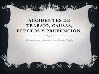 ACCIDENTES DE
TRABAJO, CAUSAS,
EFECTOS Y PREVENCIÓN.
Presentado por : Anderson David Sánchez Trujillo
 