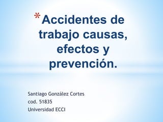 Santiago González Cortes
cod. 51835
Universidad ECCI
*Accidentes de
trabajo causas,
efectos y
prevención.
 