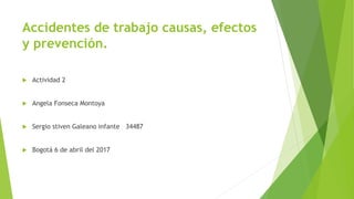 Accidentes de trabajo causas, efectos
y prevención.
 Actividad 2
 Angela Fonseca Montoya
 Sergio stiven Galeano infante 34487
 Bogotá 6 de abril del 2017
 
