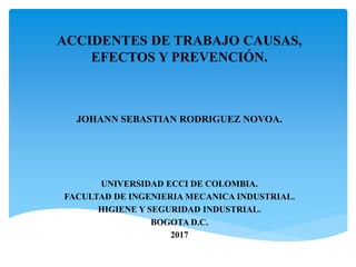 ACCIDENTES DE TRABAJO CAUSAS,
EFECTOS Y PREVENCIÓN.
JOHANN SEBASTIAN RODRIGUEZ NOVOA.
UNIVERSIDAD ECCI DE COLOMBIA.
FACULTAD DE INGENIERIA MECANICA INDUSTRIAL.
HIGIENE Y SEGURIDAD INDUSTRIAL.
BOGOTA D.C.
2017
 