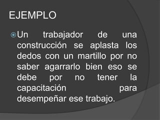 EJEMPLO
Un trabajador de una
construcción se aplasta los
dedos con un martillo por no
saber agarrarlo bien eso se
debe por no tener la
capacitación para
desempeñar ese trabajo.
 