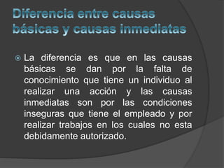  La diferencia es que en las causas
básicas se dan por la falta de
conocimiento que tiene un individuo al
realizar una acción y las causas
inmediatas son por las condiciones
inseguras que tiene el empleado y por
realizar trabajos en los cuales no esta
debidamente autorizado.
 