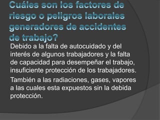 Debido a la falta de autocuidado y del
interés de algunos trabajadores y la falta
de capacidad para desempeñar el trabajo,
insuficiente protección de los trabajadores.
También a las radiaciones, gases, vapores
a las cuales esta expuestos sin la debida
protección.
 