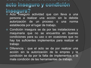  Acto inseguro actividad que con lleva a una
persona a realizar una acción sin la debida
autorización de un proceso o una norma
establecida por el lugar de trabajo.
 Condición insegura se da por las instalaciones y
maquinaria que no se encuentra en buenas
condiciones para su uso o en ocasiones que no
hay los suficientes implementos para realizar el
trabajo
 Diferencia : que el acto se da por realizar una
acción sin la autorización de la empres y la
condición se da por la falta de implementos o la
mala condición de las herramientas de trabajo.
 