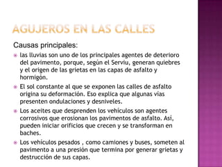 Causas principales:
 las lluvias son uno de los principales agentes de deterioro
del pavimento, porque, según el Serviu, generan quiebres
y el origen de las grietas en las capas de asfalto y
hormigón.
 El sol constante al que se exponen las calles de asfalto
origina su deformación. Eso explica que algunas vías
presenten ondulaciones y desniveles.
 Los aceites que desprenden los vehículos son agentes
corrosivos que erosionan los pavimentos de asfalto. Así,
pueden iniciar orificios que crecen y se transforman en
baches.
 Los vehículos pesados , como camiones y buses, someten al
pavimento a una presión que termina por generar grietas y
destrucción de sus capas.
 