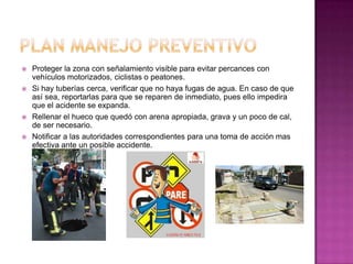  Proteger la zona con señalamiento visible para evitar percances con
vehículos motorizados, ciclistas o peatones.
 Si hay tuberías cerca, verificar que no haya fugas de agua. En caso de que
así sea, reportarlas para que se reparen de inmediato, pues ello impedira
que el acidente se expanda.
 Rellenar el hueco que quedó con arena apropiada, grava y un poco de cal,
de ser necesario.
 Notificar a las autoridades correspondientes para una toma de acción mas
efectiva ante un posible accidente.
 