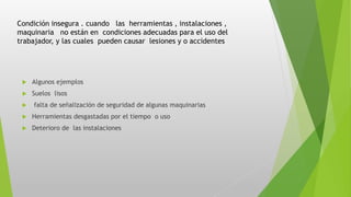 Condición insegura . cuando las herramientas , instalaciones ,
maquinaria no están en condiciones adecuadas para el uso del
trabajador, y las cuales pueden causar lesiones y o accidentes
 Algunos ejemplos
 Suelos lisos
 falta de señalización de seguridad de algunas maquinarias
 Herramientas desgastadas por el tiempo o uso
 Deterioro de las instalaciones
 
