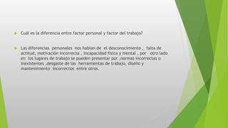  Cuál es la diferencia entre factor personal y factor del trabajo?
 Las diferencias personales nos hablan de el desconocimiento , falta de
actitud, motivación incorrecta , incapacidad física y mental , por otro lado
en los lugares de trabajo se pueden presentar por ,normas incorrectas o
inexistentes ,desgaste de las herramientas de trabajo, diseño y
mantenimiento incorrectos entre otros.
 