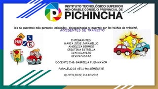 ACCIDENTES DE TRÁNSITO
¡Ya no queremos más personas lesionadas, discapacitadas ni muertas por los hechos de tránsito!,
INTEGRANTES:
MARIA JOSE JARAMILLO
ANGÉLICA BERMEO
CRISTINA ESTRELLA
IVAN CLAVIJO
KEVIN PASTAZ
DOCENTE:ING. GABRIELA FUENMAYOR
PARALELO:33 AE 11 4to SEMESTRE
QUITO,30 DE JULIO 2018
 