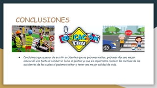 CONCLUSIONES
★ Concluimos que a pesar de existir accidentes que no podemos evitar, podemos dar una mejor
educación vial tanto al conductor como al peatón ya que es importante conocer los motivos de los
accidentes de los cuales sí podemos evitar y tener una mejor calidad de vida.
 