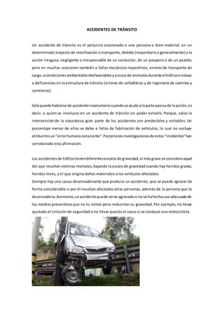 ACCIDENTES DE TRÁNSITO
Un accidente de tránsito es el perjuicio ocasionado a una persona o bien material, en un
determinado trayecto de movilización o transporte, debido (mayoritaria o generalmente) a la
acción riesgosa, negligente o irresponsable de un conductor, de un pasajero o de un peatón,
pero en muchas ocasiones también a fallos mecánicos repentinos, errores de transporte de
carga, acondicionesambientalesdesfavorablesyacruce de animalesdurante eltráficooincluso
a deficiencias en la estructura de tránsito (errores de señaléticas y de ingeniería de caminos y
carreteras).
Sólopuede hablarse de accidente involuntariocuandose alude alaparte pasivade laacción,es
decir, a quien se involucra en un accidente de tránsito sin poder evitarlo. Porque, salvo la
intervención de la naturaleza, gran parte de los accidentes son predecibles y evitables. Un
porcentaje menor de ellos se debe a fallas de fabricación de vehículos, lo cual no excluye
atribuirlesun"errorhumanoconsciente".Posterioresinvestigacionesde estos"incidentes"han
corroborado esta afirmación.
Los accidentesde tráficotienendiferentesescalasde gravedad,el másgrave se consideraaquel
del que resultan víctimas mortales, bajando la escala de gravedadcuando hay heridos graves,
heridos leves, y el que origina daños materiales a los vehículos afectados.
Siempre hay una causa desencadenante que produce un accidente, que se puede agravar de
forma considerable si por él resultan afectadas otras personas, además de la persona que lo
desencadena.Asimismo,unaccidentepuede verse agravadosi nose hahechousoadecuadode
los medios preventivosque no lo evitan pero reducirían su gravedad. Por ejemplo,no llevar
ajustado el cinturón de seguridad o no llevar puesto el casco si se conduce una motocicleta.
 