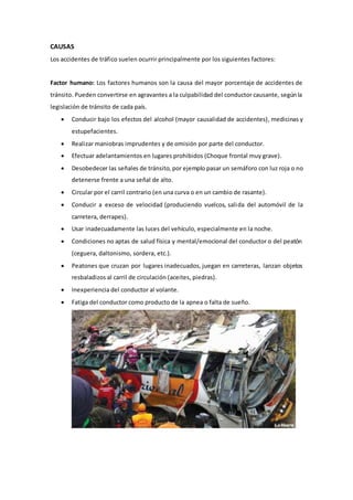 CAUSAS
Los accidentes de tráfico suelen ocurrir principalmente por los siguientes factores:
Factor humano: Los factores humanos son la causa del mayor porcentaje de accidentes de
tránsito. Pueden convertirse en agravantes a la culpabilidad del conductor causante, segúnla
legislación de tránsito de cada país.
 Conducir bajo los efectos del alcohol (mayor causalidad de accidentes), medicinas y
estupefacientes.
 Realizar maniobras imprudentes y de omisión por parte del conductor.
 Efectuar adelantamientos en lugares prohibidos (Choque frontal muy grave).
 Desobedecer las señales de tránsito, por ejemplo pasar un semáforo con luz roja o no
detenerse frente a una señal de alto.
 Circular por el carril contrario (en una curva o en un cambio de rasante).
 Conducir a exceso de velocidad (produciendo vuelcos, salida del automóvil de la
carretera, derrapes).
 Usar inadecuadamente las luces del vehículo, especialmente en la noche.
 Condiciones no aptas de salud física y mental/emocional del conductor o del peatón
(ceguera, daltonismo, sordera, etc.).
 Peatones que cruzan por lugares inadecuados, juegan en carreteras, lanzan objetos
resbaladizos al carril de circulación (aceites, piedras).
 Inexperiencia del conductor al volante.
 Fatiga del conductor como producto de la apnea o falta de sueño.
 