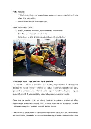 Factor mecánico:
 Vehículoencondicionesnoadecuadasparasuoperación(sistemasaveriadosde frenos,
dirección o suspensión).
 Mantenimiento inadecuado del vehículo.
Factor climatológico y otros:
 Niebla, humedad, derrumbes, zonas inestables, hundimientos.
 Semáforo que funciona incorrectamente.
 Condiciones de la vía (grietas, huecos, obstáculos sin señalización)
EFECTOS QUE PRODUCEN LOS ACCIDENTES DE TRÁNSITO
Los accidentes de tránsito se consideran a nivel mundial, una problemática de interés público
debidoal alto impacto familiaryeconómicoque produce en las diversassociedadesdel globo,
generandopérdidaseconómicasmillonariasporconceptode atenciónmédica,pagode seguros,
así como la pérdida de vidas que dañan las estructuras económicas en el mundo.
Desde una perspectiva social, los mismos impactan severamente produciendo cifras
escalofriantes, cada año en el mundo muere un millón doscientas mil personas por causa de
choques en la vía pública y hasta 50 millones resultan heridas.
De estaformase puede evidenciarlagravedadymagnitudque lospercancesdel tránsitocausan
a la sociedad civil, impactando no sólo la economía de un país desde la perspectiva de: costos
 