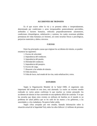 ACCIDENTES DE TRÁNSITO
Es el que ocurre sobre la vía y se presenta súbita e inesperadamente,
determinado por condiciones y actos irresponsables potencialmente previsibles,
atribuidos a factores humanos, vehículos preponderantemente automotores,
condiciones climatológicas, señalización y caminos, los cuales ocasionan pérdidas
prematuras de vidas humanas y/o lesiones, así como secuelas físicas o psicológicas,
perjuicios materiales y daños a terceros.
CAUSAS
Entre las principales causas que originan los accidentes de tránsito, se pueden
enumerar las siguientes:
1. Exceso de velocidad.
2. Imprudencia del conductor.
3. Imprudencia del peatón.
4. Ebriedad del conductor.
5. Imprudencia del pasajero.
6. Exceso de carga.
7. Desacato a las señales de tránsito.
8. Falla mecánica.
9. Falta de luces, mal estado de las vías, mala señalización y otros.
ESTUDIOS
Según la Organización Mundial de la Salud OMS, el organismo más
importante del mundo en esta área, está alarmada. La razón: un reciente estudio
realizado en varios países confirman lo que muchos ya venían pensando: los
accidentes de tránsito se han convertido en una epidemia difícil de controlar. Y es que
las secuelas que dejan estos eventos en millones de familias en el mundo es un
problema de salud pública que se les salió de las manos a los gobiernos, a las
autoridades y a los ciudadanos. No parece haber salida.
Según cifras arrojadas por este estudio, llamado Información sobre la
situación actual de la Seguridad Vial, todos los años fallecen 1.2 millones de personas
 