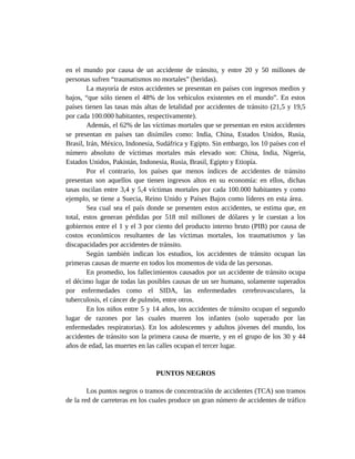 en el mundo por causa de un accidente de tránsito, y entre 20 y 50 millones de
personas sufren “traumatismos no mortales” (heridas).
La mayoría de estos accidentes se presentan en países con ingresos medios y
bajos, “que sólo tienen el 48% de los vehículos existentes en el mundo”. En estos
países tienen las tasas más altas de letalidad por accidentes de tránsito (21,5 y 19,5
por cada 100.000 habitantes, respectivamente).
Además, el 62% de las víctimas mortales que se presentan en estos accidentes
se presentan en países tan disímiles como: India, China, Estados Unidos, Rusia,
Brasil, Irán, México, Indonesia, Sudáfrica y Egipto. Sin embargo, los 10 países con el
número absoluto de víctimas mortales más elevado son: China, India, Nigeria,
Estados Unidos, Pakistán, Indonesia, Rusia, Brasil, Egipto y Etiopía.
Por el contrario, los países que menos índices de accidentes de tránsito
presentan son aquellos que tienen ingresos altos en su economía: en ellos, dichas
tasas oscilan entre 3,4 y 5,4 víctimas mortales por cada 100.000 habitantes y como
ejemplo, se tiene a Suecia, Reino Unido y Países Bajos como líderes en esta área.
Sea cual sea el país donde se presenten estos accidentes, se estima que, en
total, estos generan pérdidas por 518 mil millones de dólares y le cuestan a los
gobiernos entre el 1 y el 3 por ciento del producto interno bruto (PIB) por causa de
costos económicos resultantes de las víctimas mortales, los traumatismos y las
discapacidades por accidentes de tránsito.
Según también indican los estudios, los accidentes de tránsito ocupan las
primeras causas de muerte en todos los momentos de vida de las personas.
En promedio, los fallecimientos causados por un accidente de tránsito ocupa
el décimo lugar de todas las posibles causas de un ser humano, solamente superados
por enfermedades como el SIDA, las enfermedades cerebrovasculares, la
tuberculosis, el cáncer de pulmón, entre otros.
En los niños entre 5 y 14 años, los accidentes de tránsito ocupan el segundo
lugar de razones por las cuales mueren los infantes (solo superado por las
enfermedades respiratorias). En los adolescentes y adultos jóvenes del mundo, los
accidentes de tránsito son la primera causa de muerte, y en el grupo de los 30 y 44
años de edad, las muertes en las calles ocupan el tercer lugar.
PUNTOS NEGROS
Los puntos negros o tramos de concentración de accidentes (TCA) son tramos
de la red de carreteras en los cuales produce un gran número de accidentes de tráfico
 