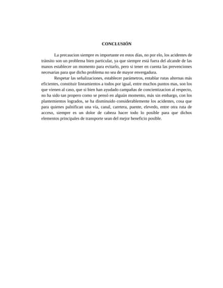 CONCLUSIÓN
La precaucion siempre es importante en estos días, no por elo, los acidentes de
tránsito son un problema bien particular, ya que siempre está fuera del alcande de las
manos establecer un momento para evitarlo, pero si tener en cuenta las prevenciones
necesarias para que dicho problema no sea de mayor envergadura.
Respetar las señalizaciones, establecer parámetros, entablar rutas alternas más
eficientes, constituir lineamientos a todos por igual, entre muchos puntos mas, son los
que vienen al caso, que si bien han ayudado campañas de concientizacion al respecto,
no ha sido tan propero como se pensó en alguún momento, más sin embargo, con los
plantemientos logrados, se ha disminuido considerablemente los acidentes, cosa que
para quienes palnifican una vía, canal, caretera, puente, elevedo, entre otra ruta de
acceso, siempre es un dolor de cabeza hacer todo lo posible para que dichos
elementos principales de transporte sean del mejor beneficio posible.
 