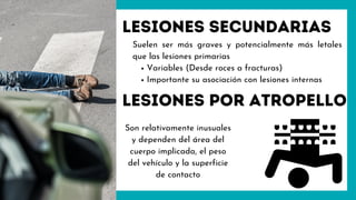 Lesiones secundarias
Variables (Desde roces a fracturas)
Importante su asociación con lesiones internas
Suelen ser más graves y potencialmente más letales
que las lesiones primarias
Lesiones por atropello
Son relativamente inusuales
y dependen del área del
cuerpo implicada, el peso
del vehículo y la superficie
de contacto
 