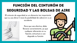 Función del cinturón de
seguridad y las bolsas de aire
El cinturón de seguridad es un elemento tan importante
que su uso eleva 5 veces la posibilidad de sobrevivir a un
accidente
Para que sea efectivo, debe
llevarse correctamente, ya que
cualquier alteración en su
fijación, estructura o uso
degrada su función
 