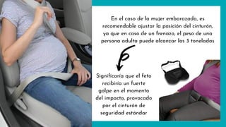 En el caso de la mujer embarazada, es
recomendable ajustar la posición del cinturón,
ya que en caso de un frenazo, el peso de una
persona adulta puede alcanzar las 3 toneladas
Significaría que el feto
recibiría un fuerte
golpe en el momento
del impacto, provocado
por el cinturón de
seguridad estándar
 