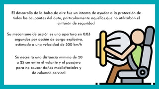 El desarrollo de la bolsa de aire fue un intento de ayudar a la protección de
todos los ocupantes del auto, particularmente aquellos que no utilizaban el
cinturón de seguridad
Su mecanismo de acción es una apertura en 0.03
segundos por acción de carga explosiva,
estimado a una velocidad de 300 km/h
Se necesita una distancia mínima de 20
a 25 cm entre el volante y el pasajero
para no causar daños maxilofaciales y
de columna cervical
 