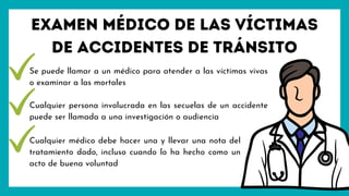 Se puede llamar a un médico para atender a las víctimas vivas
o examinar a las mortales
Cualquier persona involucrada en las secuelas de un accidente
puede ser llamada a una investigación o audiencia
Examen médico de las víctimas
de accidentes de tránsito
Cualquier médico debe hacer una y llevar una nota del
tratamiento dado, incluso cuando lo ha hecho como un
acto de buena voluntad
 