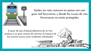 Suelen ser más comunes en países con una
gran red ferroviaria, y donde los cruces de vías
ferroviarias no están protegidos
A pesar de que el descarrilamiento de un tren
conduce a un gran número de víctimas, la mayoría de
las muertes ocurre como incidentes individuales
 