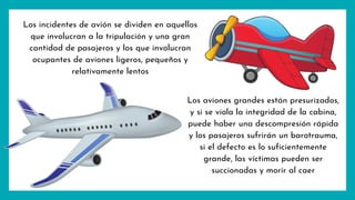 Los incidentes de avión se dividen en aquellos
que involucran a la tripulación y una gran
cantidad de pasajeros y los que involucran
ocupantes de aviones ligeros, pequeños y
relativamente lentos
Los aviones grandes están presurizados,
y si se viola la integridad de la cabina,
puede haber una descompresión rápida
y los pasajeros sufrirán un barotrauma,
si el defecto es lo suficientemente
grande, las víctimas pueden ser
succionadas y morir al caer
 