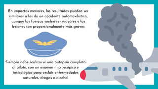 En impactos menores, los resultados pueden ser
similares a los de un accidente automovilístico,
aunque las fuerzas suelen ser mayores y las
lesiones son proporcionalmente más graves
Siempre debe realizarse una autopsia completa
al piloto, con un examen microscópico y
toxicológico para excluir enfermedades
naturales, drogas o alcohol
 