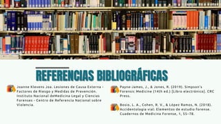 REFERENCIAS BIBLIOGRÁFICAS
REFERENCIAS BIBLIOGRÁFICAS
Joanne Klevens Joa. Lesiones de Causa Externa -
Factores de Riesgo y Medidas de Prevención.
Instituto Nacional deMedicina Legal y Ciencias
Forenses - Centro de Referencia Nacional sobre
Violencia.
Payne-James, J., & Jones, R. (2019). Simpson’s
Forensic Medicine (14th ed.) [Libro electrónico]. CRC
Press.
Bosio, L. A., Cohen, R. V., & López Ramos, N. (2018).
Accidentología vial: Elementos de estudio forense.
Cuadernos de Medicina Forense, 1, 55–78.
 
