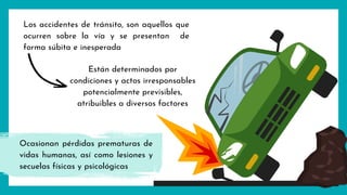 Los accidentes de tránsito, son aquellos que
ocurren sobre la vía y se presentan de
forma súbita e inesperada
Están determinados por
condiciones y actos irresponsables
potencialmente previsibles,
atribuibles a diversos factores
Ocasionan pérdidas prematuras de
vidas humanas, así como lesiones y
secuelas físicas y psicológicas
 