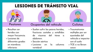 Lesiones de tránsito vial
Peatones Ciclistas
Ocupantes del vehículo
Resultan ser
heridos con
mayor frecuencia.
Lesiones de
diferentes grados
en miembros
inferiores
Traumatismos
múltiples por ser
eyectados del
vehículo e impactar
con el suelo
TCE si no llevan
casco
Suelen sufrir las peores heridas,
fracturas costales y estallidos
de vísceras del tórax o
abdomen.
Sección aórtica
Lesiones en la columna
vertebral
 