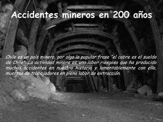 Accidentes mineros en 200 años



Chile es un país minero, por algo la popular frase “el cobre es el sueldo
de Chile”. La actividad minera es una labor riesgosa que ha producido
muchos accidentes en nuestra historia y lamentablemente con ello,
muertes de trabajadores en plena labor de extracción.
 