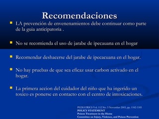 RecomendacionesRecomendaciones
 LA prevención de envenenamientos debe continuar como parteLA prevención de envenenamientos debe continuar como parte
de la guia anticipatoria .de la guia anticipatoria .
 No se recomienda el uso de jarabe de ipecauana en el hogarNo se recomienda el uso de jarabe de ipecauana en el hogar
 Recomendar deshacerse del jarabe de ipecacuana en el hogar.Recomendar deshacerse del jarabe de ipecacuana en el hogar.
 No hay pruebas de que sea eficaz usar carbon activado en elNo hay pruebas de que sea eficaz usar carbon activado en el
hogar.hogar.
 La primera accion del cuidador del niño que ha ingerido unLa primera accion del cuidador del niño que ha ingerido un
toxico es ponerse en contacto con el centro de intoxicaciones.toxico es ponerse en contacto con el centro de intoxicaciones.
PEDIATRICS Vol. 112 No. 5 November 2003, pp. 1182-1185
POLICY STATEMENT
Poison Treatment in the Home
Committee on Injury, Violence, and Poison Prevention
 