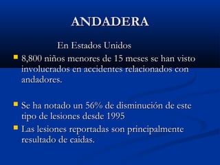 ANDADERAANDADERA
En Estados UnidosEn Estados Unidos
 8,800 niños menores de 15 meses se han visto8,800 niños menores de 15 meses se han visto
involucrados en accidentes relacionados coninvolucrados en accidentes relacionados con
andadores.andadores.
 Se ha notado un 56% de disminución de esteSe ha notado un 56% de disminución de este
tipo de lesiones desde 1995tipo de lesiones desde 1995
 Las lesiones reportadas son principalmenteLas lesiones reportadas son principalmente
resultado de caidas.resultado de caidas.
 