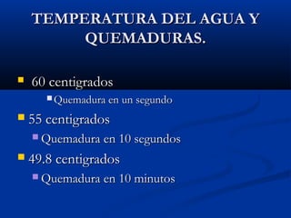 TEMPERATURA DEL AGUA YTEMPERATURA DEL AGUA Y
QUEMADURAS.QUEMADURAS.
 60 centigrados60 centigrados
 Quemadura en un segundoQuemadura en un segundo
 55 centigrados55 centigrados
 Quemadura en 10 segundosQuemadura en 10 segundos
 49.8 centigrados49.8 centigrados
 Quemadura en 10 minutosQuemadura en 10 minutos
 