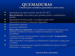 QUEMADURASQUEMADURAS
Criterios para considerar quemaduras como serias.Criterios para considerar quemaduras como serias.
 Quemaduras de espesor parcial mas del 10% SCTQuemaduras de espesor parcial mas del 10% SCT
 Que involucrenQue involucren cara, manos, pies, genitales, perine, o articulacionescara, manos, pies, genitales, perine, o articulaciones
grandesgrandes
 Quemaduras de tercer grado en cualquier grupo etarioQuemaduras de tercer grado en cualquier grupo etario
 Quemaduras electricas, incluyendo fulguración.Quemaduras electricas, incluyendo fulguración.
 Quemaduras quimicasQuemaduras quimicas
 Lesion por inhalaciónLesion por inhalación
 Quemaduras en pacientesQuemaduras en pacientes con condiciones medicas preexistentes quecon condiciones medicas preexistentes que
pudieran complicar el manejo, retardar la recuperacion o afectar lapudieran complicar el manejo, retardar la recuperacion o afectar la
mortalidad.mortalidad.
 Cualquier paciente con quemaduras y trauma en quienCualquier paciente con quemaduras y trauma en quien la quemadurala quemadura
representa el riesgo principalrepresenta el riesgo principal
 Niños quemados, en hospitales con deficiencias en personal o equipo paraNiños quemados, en hospitales con deficiencias en personal o equipo para
el manejo.el manejo.
 Quemadura en pacientes que requerirán rehabilitación especial : Social,Quemadura en pacientes que requerirán rehabilitación especial : Social,
emocional, o a largo plazoemocional, o a largo plazo
American Burn AssociationAmerican Burn Association
 