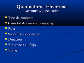 Quemaduras EléctricasQuemaduras Eléctricas
FACTORES A CONSIDERARFACTORES A CONSIDERAR
 Tipo de corrienteTipo de corriente
 Cantidad de corriente (amperaje)Cantidad de corriente (amperaje)
 RutaRuta
 Superficie de contactoSuperficie de contacto
 DuraciónDuración
 Resistencia al flujoResistencia al flujo
 VoltajeVoltaje
 