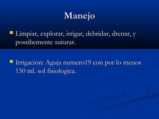 ManejoManejo
 Limpiar, explorar, irrigar, debridar, drenar, yLimpiar, explorar, irrigar, debridar, drenar, y
possibemente suturar.possibemente suturar.
 Irrigación: Aguja numero19 con por lo menosIrrigación: Aguja numero19 con por lo menos
150 ml. sol fisiologica.150 ml. sol fisiologica.
 