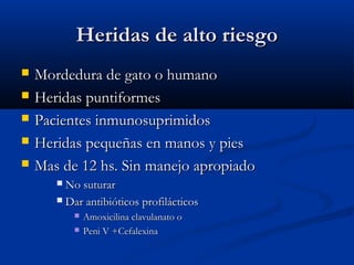 Heridas de alto riesgoHeridas de alto riesgo
 Mordedura de gato o humanoMordedura de gato o humano
 Heridas puntiformesHeridas puntiformes
 Pacientes inmunosuprimidosPacientes inmunosuprimidos
 Heridas pequeñas en manos y piesHeridas pequeñas en manos y pies
 Mas de 12 hs. Sin manejo apropiadoMas de 12 hs. Sin manejo apropiado
 No suturarNo suturar
 Dar antibióticos profilácticosDar antibióticos profilácticos
 Amoxicilina clavulanato oAmoxicilina clavulanato o
 Peni V +CefalexinaPeni V +Cefalexina
 