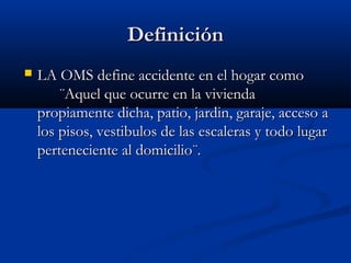 DefiniciónDefinición
 LA OMS define accidente en el hogar comoLA OMS define accidente en el hogar como
¨Aquel que ocurre en la vivienda¨Aquel que ocurre en la vivienda
propiamente dicha, patio, jardin, garaje, acceso apropiamente dicha, patio, jardin, garaje, acceso a
los pisos, vestibulos de las escaleras y todo lugarlos pisos, vestibulos de las escaleras y todo lugar
perteneciente al domicilio¨.perteneciente al domicilio¨.
 