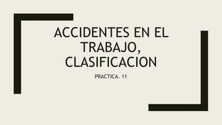 ACCIDENTES EN EL
TRABAJO,
CLASIFICACION
PRACTICA. 11
 