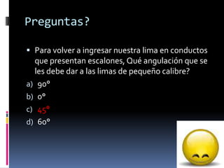 Preguntas?
 Para volver a ingresar nuestra lima en conductos
que presentan escalones, Qué angulación que se
les debe dar a las limas de pequeño calibre?
a) 90°
b) 0°
c) 45°
d) 60°
73
 